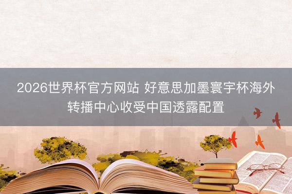 2026世界杯官方网站 好意思加墨寰宇杯海外转播中心收受中国透露配置