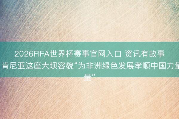 2026FIFA世界杯赛事官网入口 资讯有故事丨肯尼亚这座大坝容貌“为非洲绿色发展孝顺中国力量”
