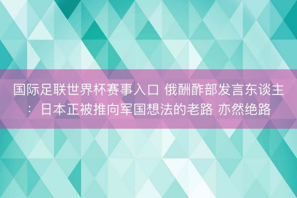 国际足联世界杯赛事入口 俄酬酢部发言东谈主：日本正被推向军国想法的老路 亦然绝路