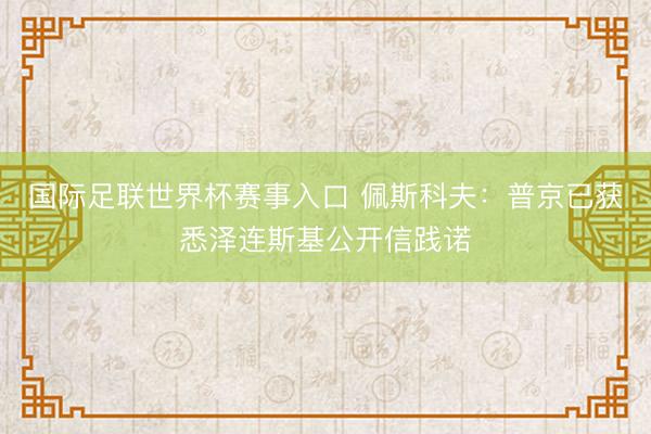 国际足联世界杯赛事入口 佩斯科夫：普京已获悉泽连斯基公开信践诺