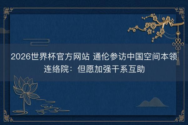2026世界杯官方网站 通伦参访中国空间本领连络院：但愿加强干系互助