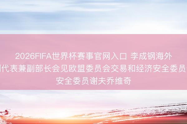 2026FIFA世界杯赛事官网入口 李成钢海外交易说念判代表兼副部长会见欧盟委员会交易和经济安全委员谢夫乔维奇