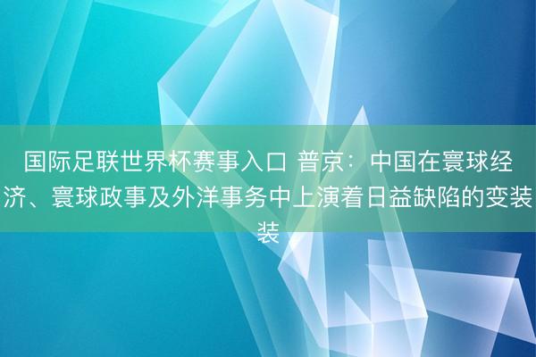 国际足联世界杯赛事入口 普京:中国在寰球经济、寰球政事及外洋事务中上演着日益缺陷的变装