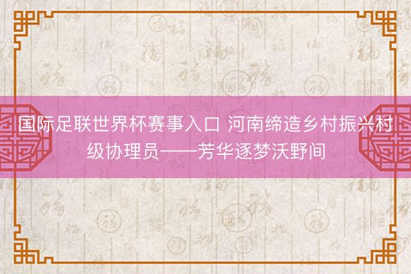 国际足联世界杯赛事入口 河南缔造乡村振兴村级协理员——芳华逐梦沃野间