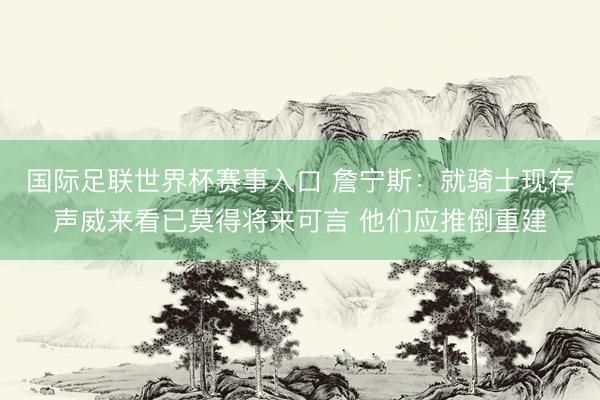 国际足联世界杯赛事入口 詹宁斯：就骑士现存声威来看已莫得将来可言 他们应推倒重建