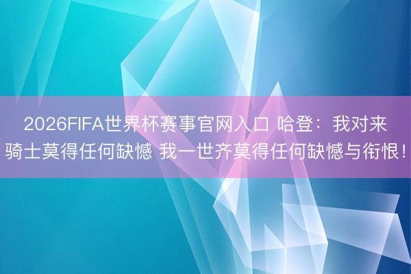 2026FIFA世界杯赛事官网入口 哈登：我对来骑士莫得任何缺憾 我一世齐莫得任何缺憾与衔恨！