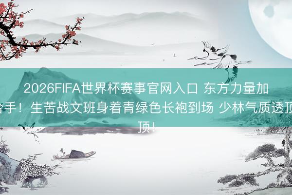 2026FIFA世界杯赛事官网入口 东方力量加合手!生苦战文班身着青绿色长袍到场 少林气质透顶!