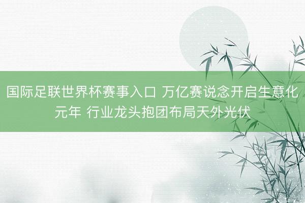 国际足联世界杯赛事入口 万亿赛说念开启生意化元年 行业龙头抱团布局天外光伏