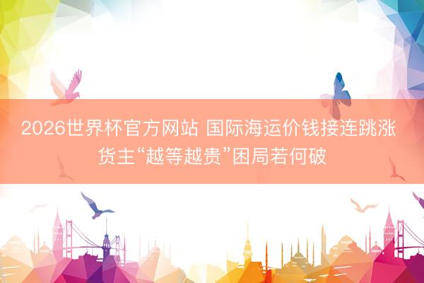 2026世界杯官方网站 国际海运价钱接连跳涨 货主“越等越贵”困局若何破