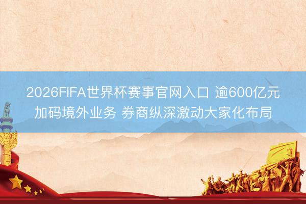 2026FIFA世界杯赛事官网入口 逾600亿元加码境外业务 券商纵深激动大家化布局