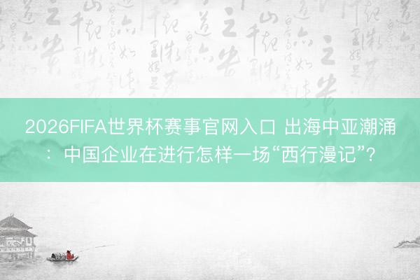 2026FIFA世界杯赛事官网入口 出海中亚潮涌：中国企业在进行怎样一场“西行漫记”？