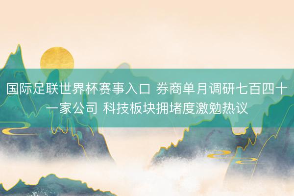 国际足联世界杯赛事入口 券商单月调研七百四十一家公司 科技板块拥堵度激勉热议