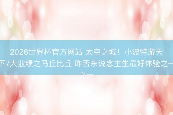 2026世界杯官方网站 太空之城！小波特游天下7大业绩之马丘比丘 咋舌东说念主生最好体验之一