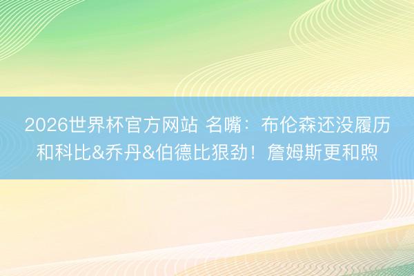 2026世界杯官方网站 名嘴：布伦森还没履历和科比&乔丹&伯德比狠劲！詹姆斯更和煦