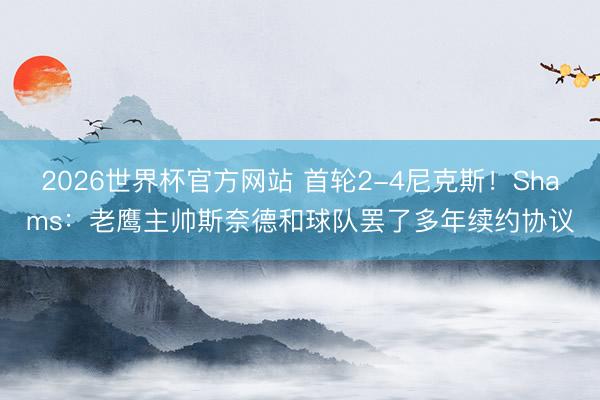 2026世界杯官方网站 首轮2-4尼克斯!Shams:老鹰主帅斯奈德和球队罢了多年续约协议