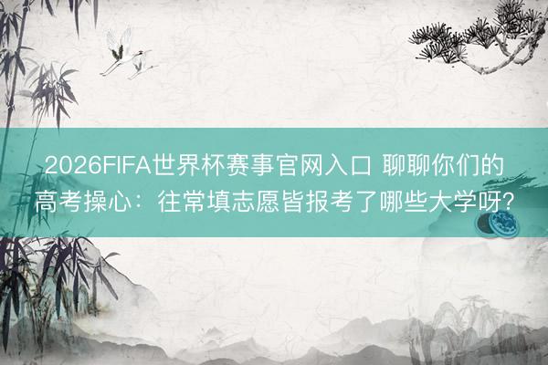 2026FIFA世界杯赛事官网入口 聊聊你们的高考操心：往常填志愿皆报考了哪些大学呀？