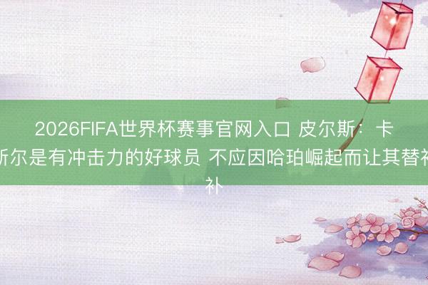 2026FIFA世界杯赛事官网入口 皮尔斯：卡斯尔是有冲击力的好球员 不应因哈珀崛起而让其替补