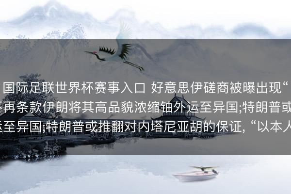 国际足联世界杯赛事入口 好意思伊磋商被曝出现“要害发达” : 好意思国不再条款伊朗将其高品貌浓缩铀外运至异国;特朗普或推翻对内塔尼亚胡的保证， “以本人利益为重”