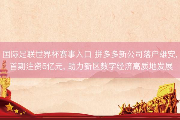 国际足联世界杯赛事入口 拼多多新公司落户雄安， 首期注资5亿元， 助力新区数字经济高质地发展