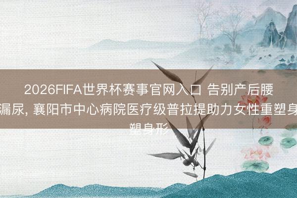 2026FIFA世界杯赛事官网入口 告别产后腰痛漏尿， 襄阳市中心病院医疗级普拉提助力女性重塑身形