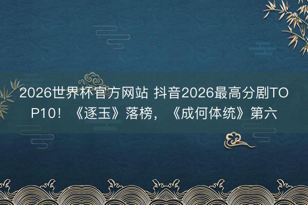 2026世界杯官方网站 抖音2026最高分剧TOP10！《逐玉》落榜，《成何体统》第六