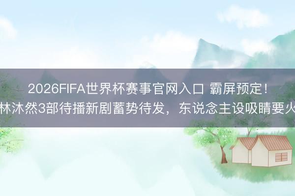 2026FIFA世界杯赛事官网入口 霸屏预定！林沐然3部待播新剧蓄势待发，东说念主设吸睛要火