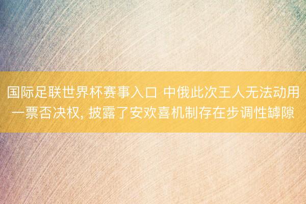 国际足联世界杯赛事入口 中俄此次王人无法动用一票否决权， 披露了安欢喜机制存在步调性罅隙