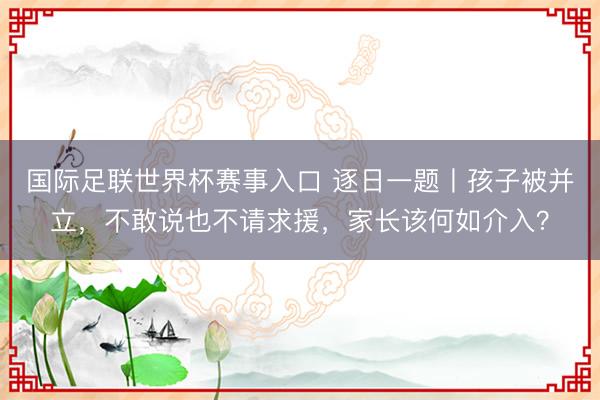 国际足联世界杯赛事入口 逐日一题丨孩子被并立，不敢说也不请求援，家长该何如介入？