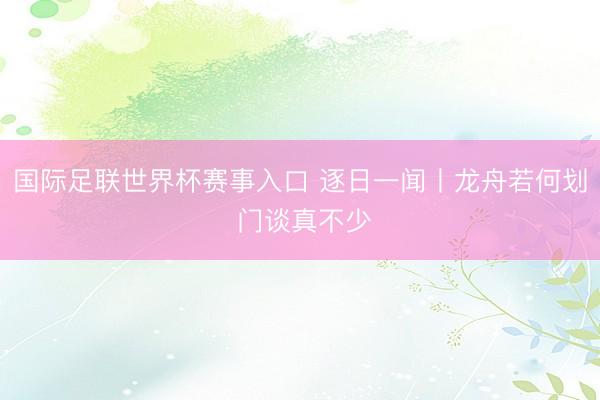 国际足联世界杯赛事入口 逐日一闻丨龙舟若何划 门谈真不少