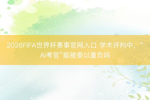 2026FIFA世界杯赛事官网入口 学术评判中，“AI考官”能被委以重负吗