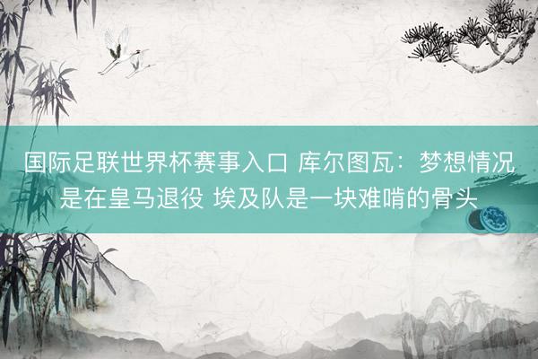 国际足联世界杯赛事入口 库尔图瓦：梦想情况是在皇马退役 埃及队是一块难啃的骨头