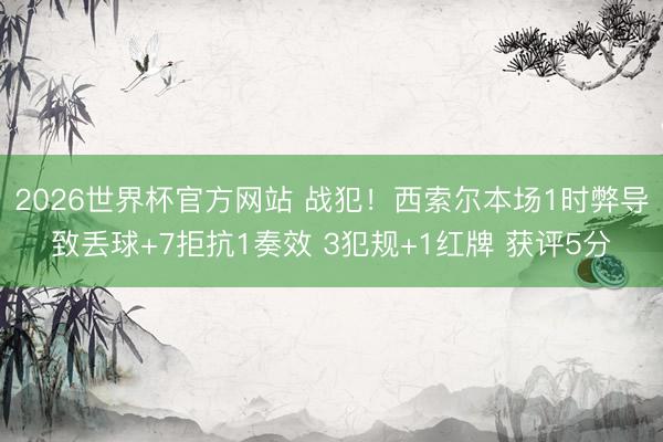 2026世界杯官方网站 战犯！西索尔本场1时弊导致丢球+7拒抗1奏效 3犯规+1红牌 获评5分
