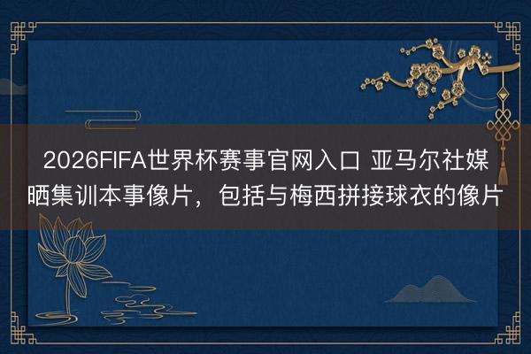 2026FIFA世界杯赛事官网入口 亚马尔社媒晒集训本事像片，包括与梅西拼接球衣的像片