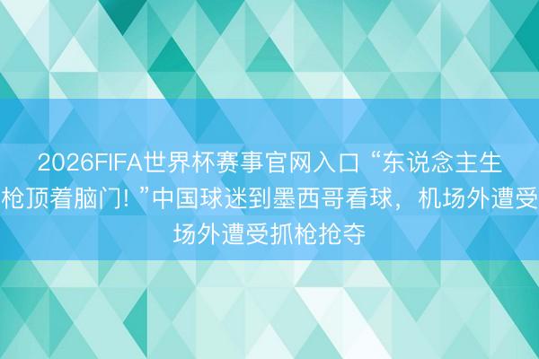 2026FIFA世界杯赛事官网入口 “东说念主生第一次被枪顶着脑门! ”中国球迷到墨西哥看球，机场外遭受抓枪抢夺