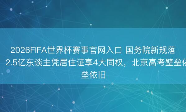 2026FIFA世界杯赛事官网入口 国务院新规落地：2.5亿东谈主凭居住证享4大同权，北京高考壁垒依旧