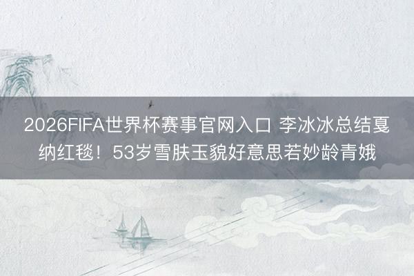 2026FIFA世界杯赛事官网入口 李冰冰总结戛纳红毯！53岁雪肤玉貌好意思若妙龄青娥