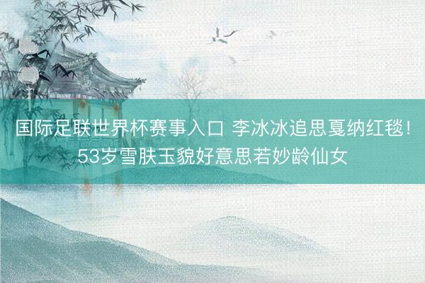 国际足联世界杯赛事入口 李冰冰追思戛纳红毯！53岁雪肤玉貌好意思若妙龄仙女