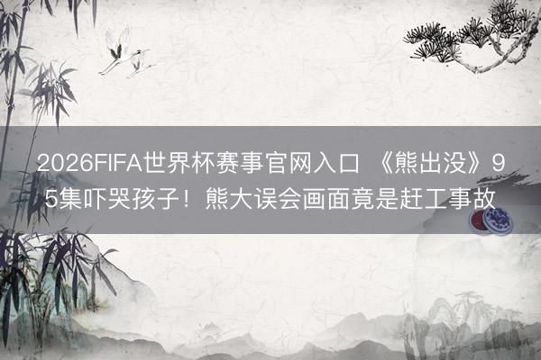 2026FIFA世界杯赛事官网入口 《熊出没》95集吓哭孩子！熊大误会画面竟是赶工事故