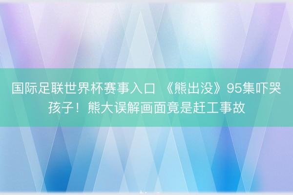 国际足联世界杯赛事入口 《熊出没》95集吓哭孩子！熊大误解画面竟是赶工事故