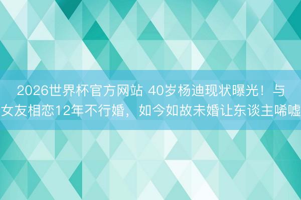 2026世界杯官方网站 40岁杨迪现状曝光！与女友相恋12年不行婚，如今如故未婚让东谈主唏嘘