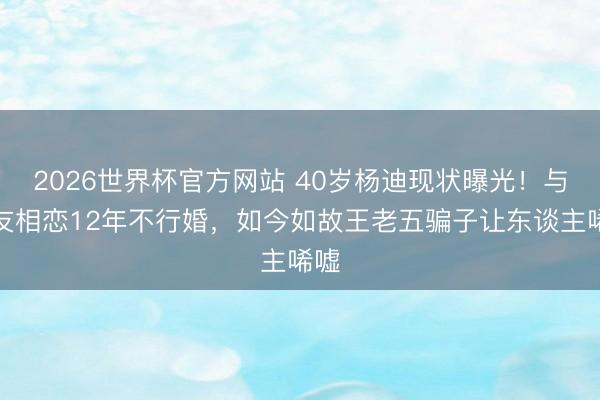 2026世界杯官方网站 40岁杨迪现状曝光！与女友相恋12年不行婚，如今如故王老五骗子让东谈主唏嘘