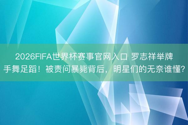 2026FIFA世界杯赛事官网入口 罗志祥举牌手舞足蹈!被责问暴毙背后,明星们的无奈谁懂?