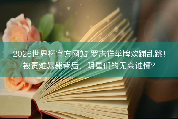 2026世界杯官方网站 罗志祥举牌欢蹦乱跳！被责难暴毙背后，明星们的无奈谁懂？
