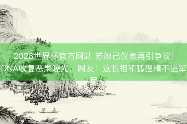 2026世界杯官方网站 苏妲己仪表再引争议！DNA收复恶果曝光，网友：这长相和狐狸精不进军