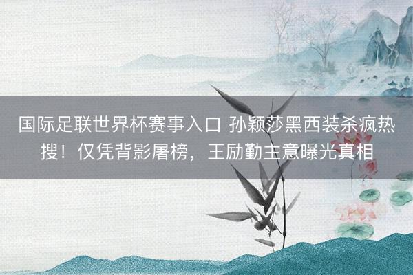 国际足联世界杯赛事入口 孙颖莎黑西装杀疯热搜！仅凭背影屠榜，王励勤主意曝光真相