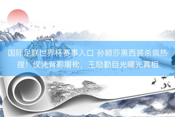 国际足联世界杯赛事入口 孙颖莎黑西装杀疯热搜！仅凭背影屠榜，王励勤目光曝光真相
