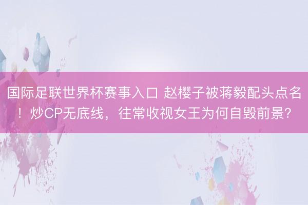 国际足联世界杯赛事入口 赵樱子被蒋毅配头点名！炒CP无底线，往常收视女王为何自毁前景？