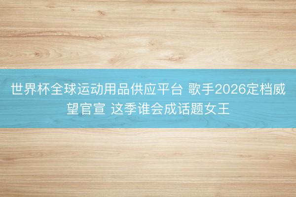 世界杯全球运动用品供应平台 歌手2026定档威望官宣 这季谁会成话题女王
