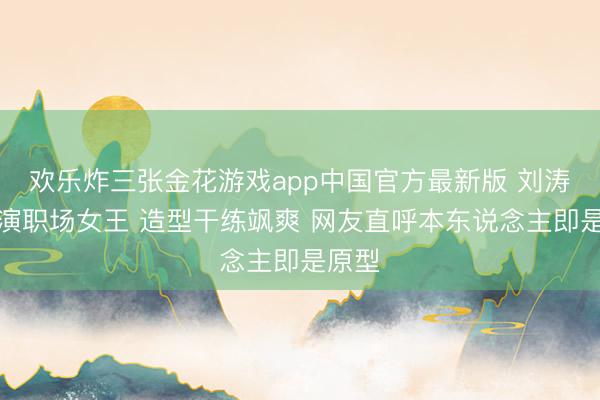 欢乐炸三张金花游戏app中国官方最新版 刘涛新剧演职场女王 造型干练飒爽 网友直呼本东说念主即是原型