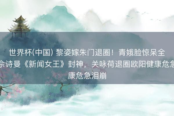 世界杯(中国) 黎姿嫁朱门退圈！青娥脸惊呆全网，佘诗曼《新闻女王》封神，关咏荷退圈欧阳健康危急泪崩